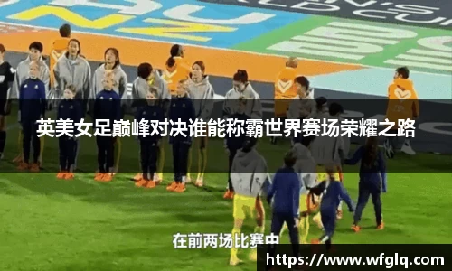 英美女足巅峰对决谁能称霸世界赛场荣耀之路